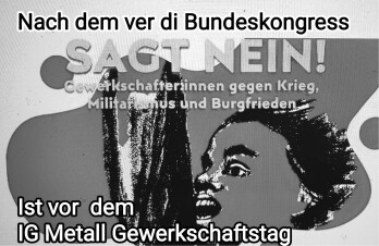 Die Initiative „Sagt Nein- Gewerkschafter;innen gegen Krieg, Militarismus und Burgfrieden” wendet sich seit dem 30. Juli 2023 mit der Forderung: „Sagt Nein! Gewerkschafter:innen gegen Krieg, Militarismus und Burgfrieden“ an alle Gewerkschafterinnen und Gewerkschafter. So auch auf dem IG Metall Gewerkschaftstag.